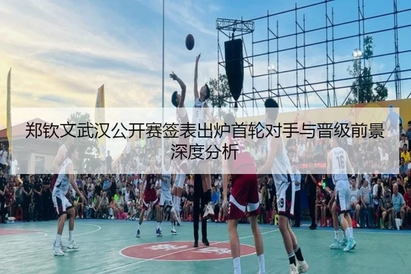 郑钦文武汉公开赛签表出炉首轮对手与晋级前景深度分析