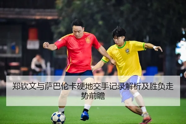 郑钦文与萨巴伦卡硬地交手记录解析及胜负走势前瞻